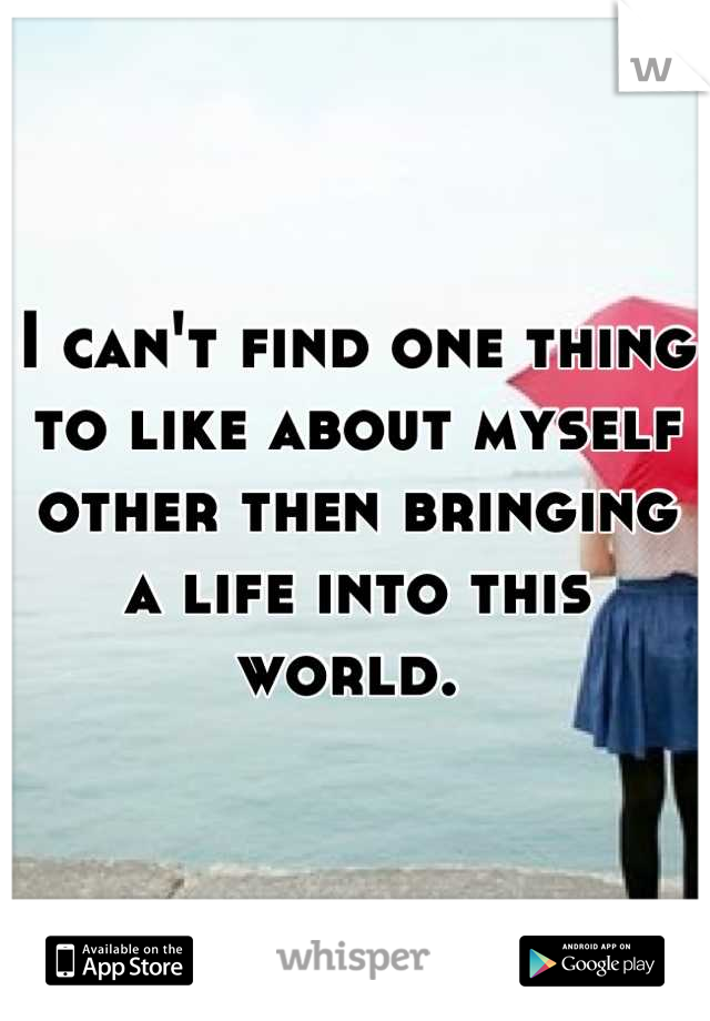 I can't find one thing to like about myself other then bringing a life into this world. 