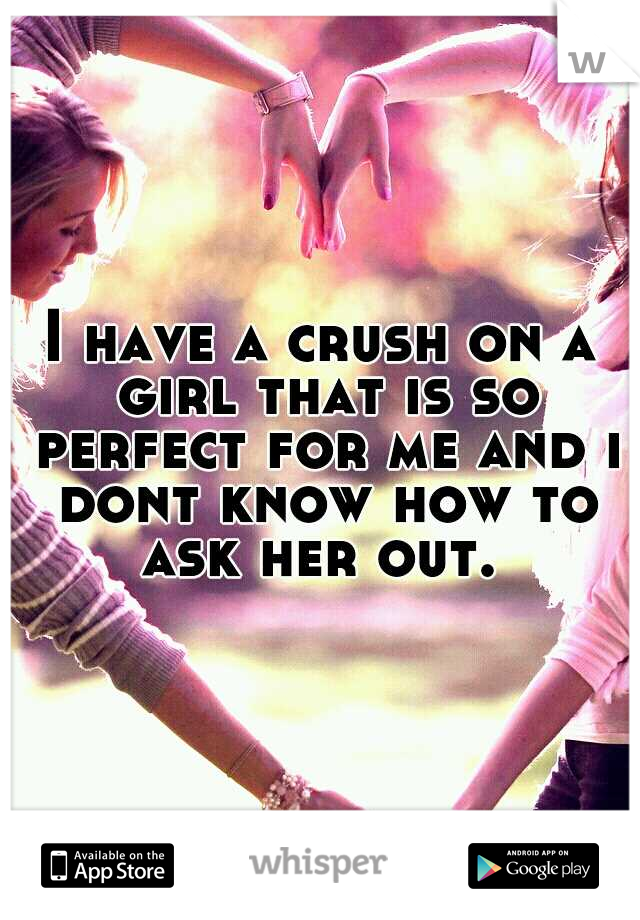 I have a crush on a girl that is so perfect for me and i dont know how to ask her out. 