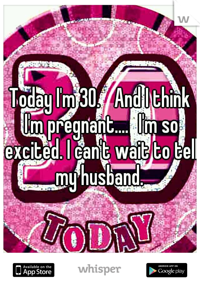 Today I'm 30. 
And I think I'm pregnant....
I'm so excited. I can't wait to tell my husband. 