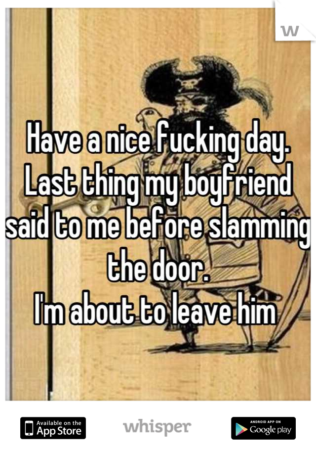 Have a nice fucking day.
Last thing my boyfriend said to me before slamming the door. 
I'm about to leave him 