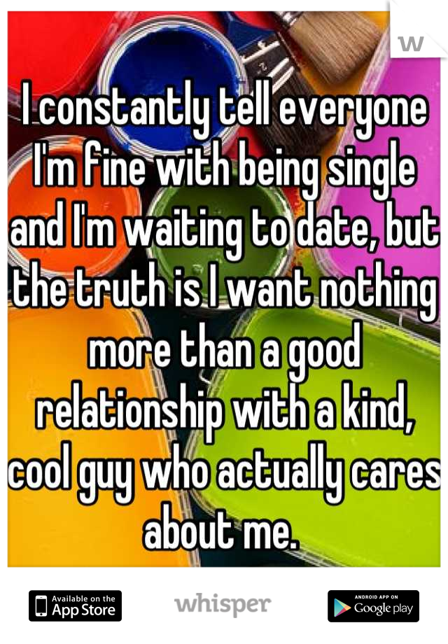 I constantly tell everyone I'm fine with being single and I'm waiting to date, but the truth is I want nothing more than a good relationship with a kind, cool guy who actually cares about me. 