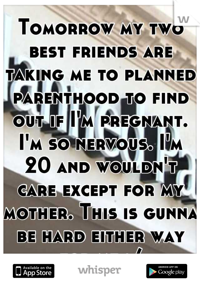 Tomorrow my two best friends are taking me to planned parenthood to find out if I'm pregnant. I'm so nervous. I'm 20 and wouldn't care except for my mother. This is gunna be hard either way for me :/