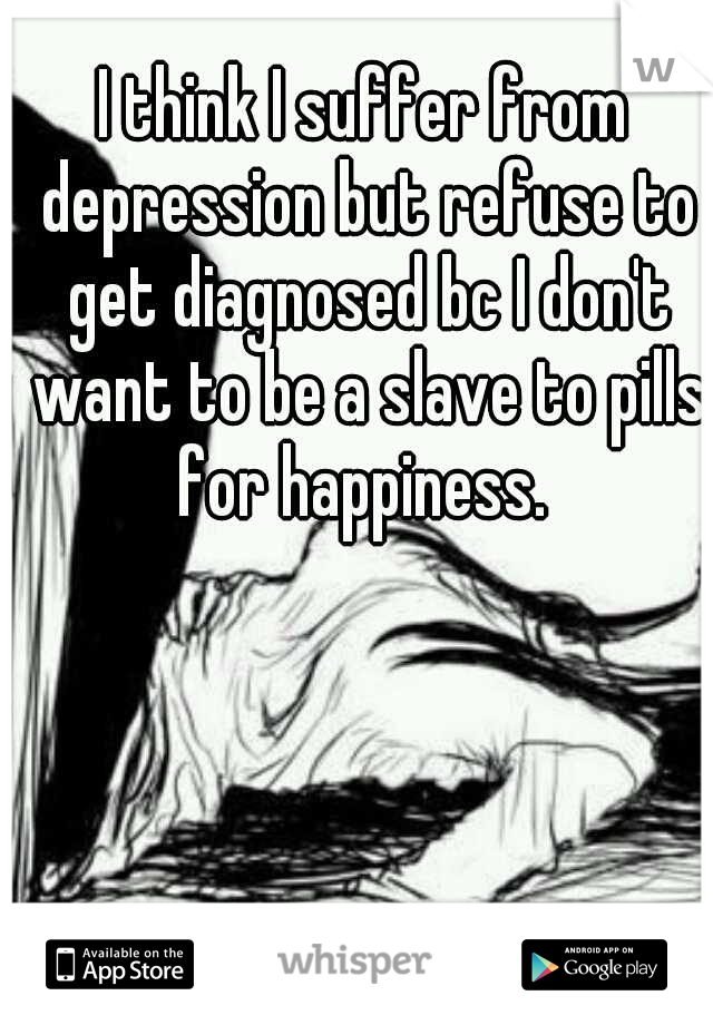 I think I suffer from depression but refuse to get diagnosed bc I don't want to be a slave to pills for happiness. 