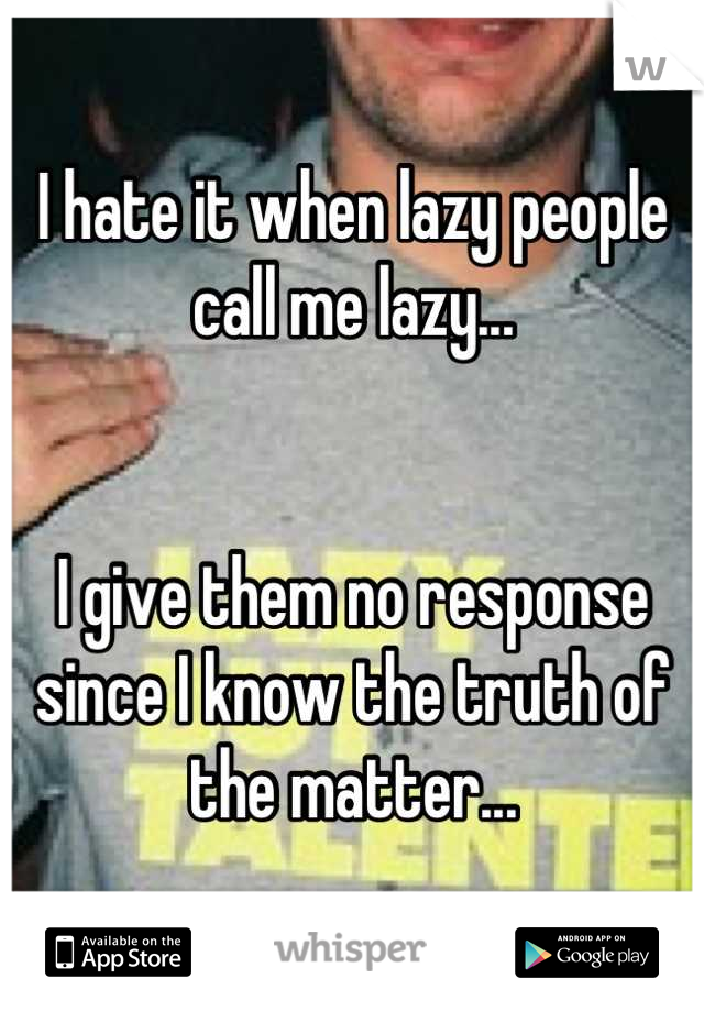 I hate it when lazy people call me lazy...


I give them no response since I know the truth of the matter...