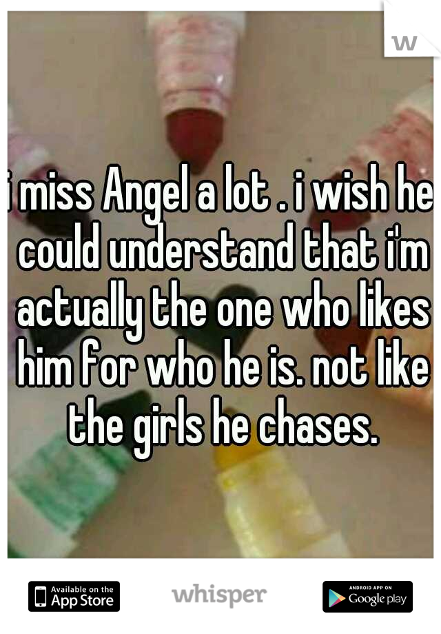 i miss Angel a lot . i wish he could understand that i'm actually the one who likes him for who he is. not like the girls he chases.