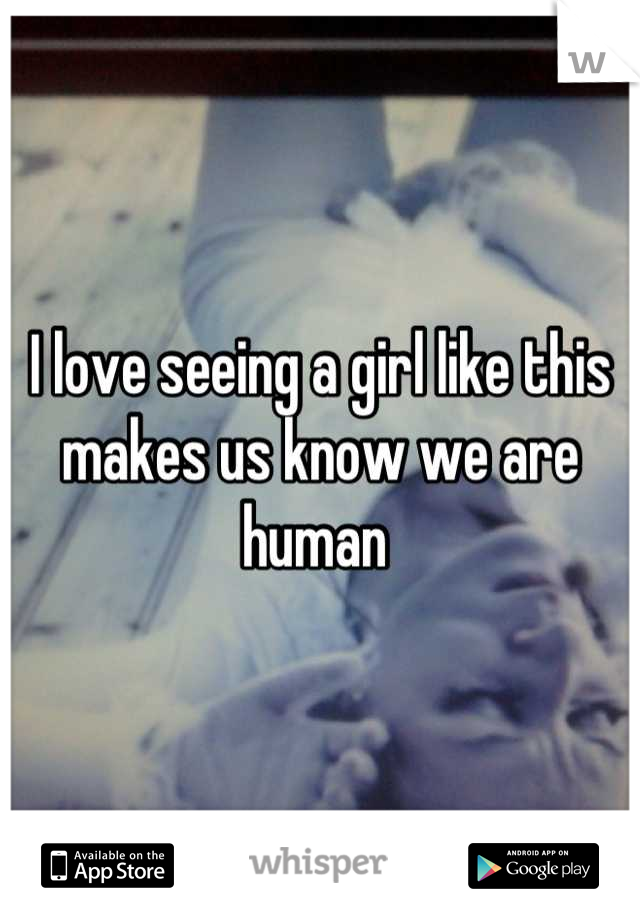 I love seeing a girl like this makes us know we are human 
