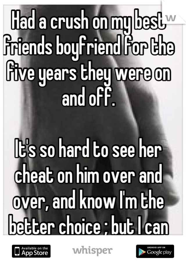 Had a crush on my best friends boyfriend for the five years they were on and off.

It's so hard to see her cheat on him over and over, and know I'm the better choice ; but I can never have him. 