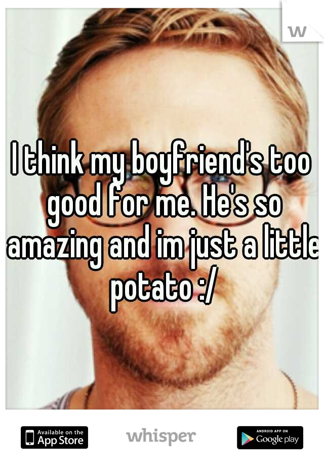 I think my boyfriend's too good for me. He's so amazing and im just a little potato :/