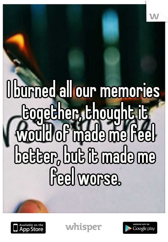 I burned all our memories together, thought it would of made me feel better, but it made me feel worse.