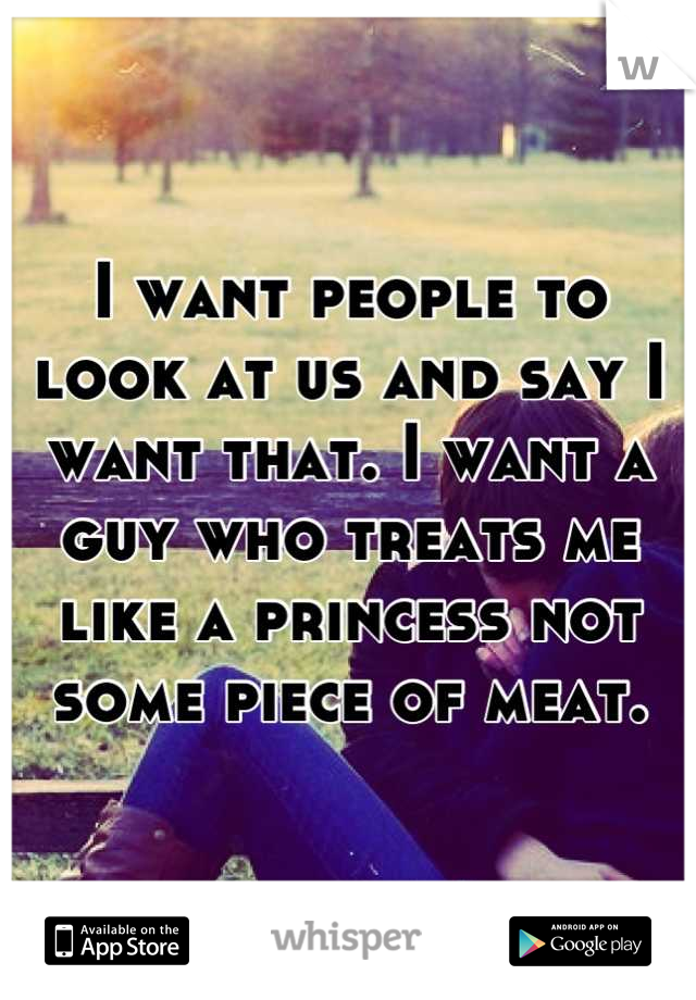I want people to look at us and say I want that. I want a guy who treats me like a princess not some piece of meat.