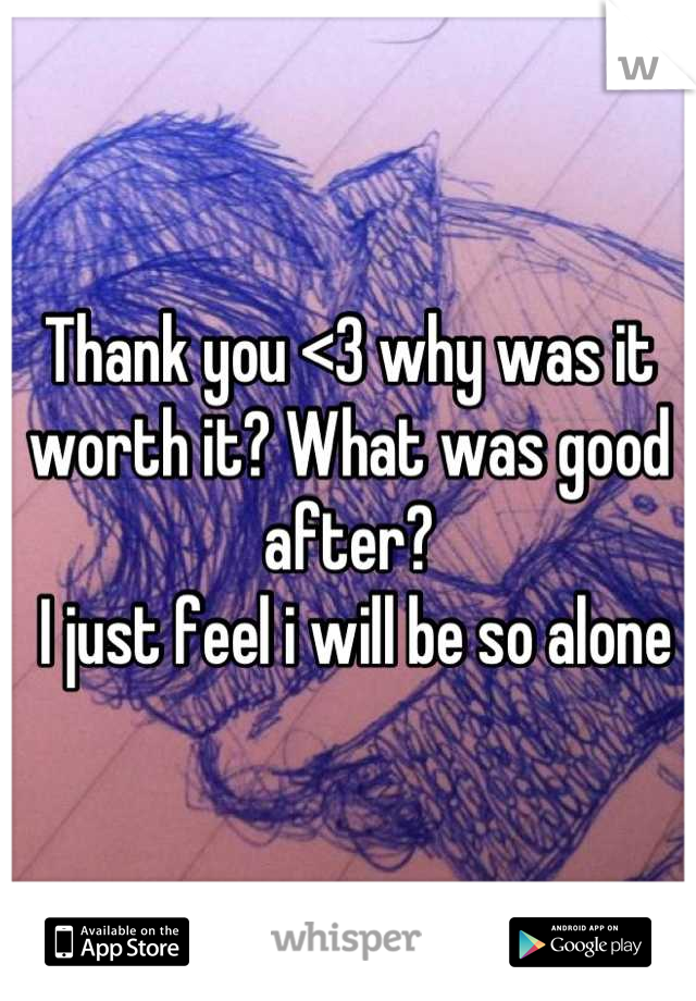 Thank you <3 why was it worth it? What was good after?
 I just feel i will be so alone