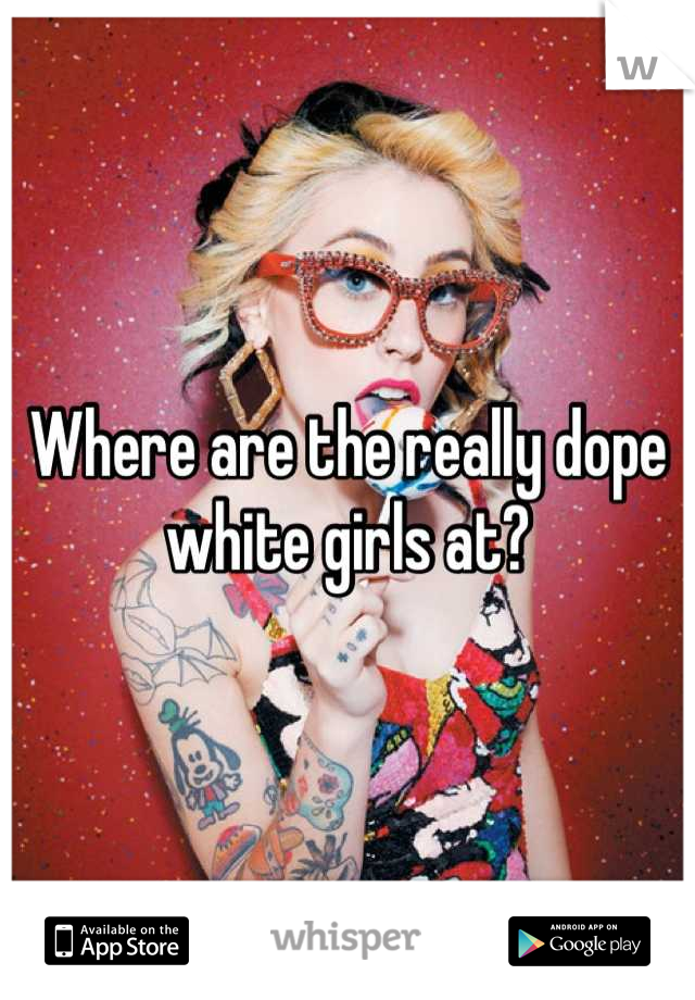 Where are the really dope white girls at?