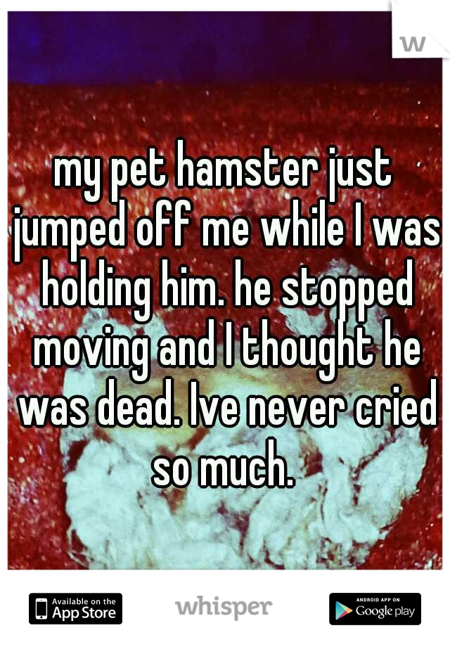 my pet hamster just jumped off me while I was holding him. he stopped moving and I thought he was dead. Ive never cried so much. 