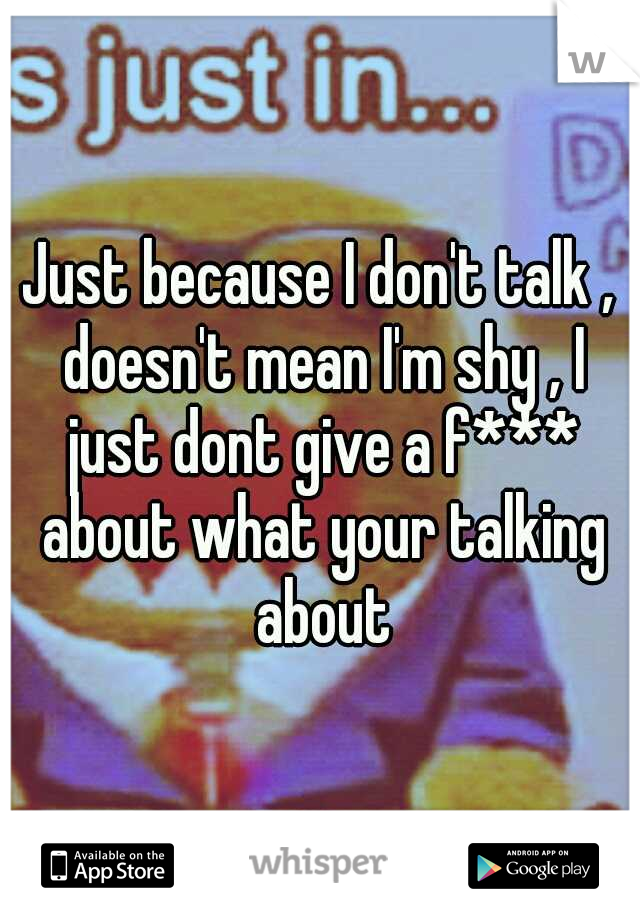 Just because I don't talk , doesn't mean I'm shy , I just dont give a f*** about what your talking about