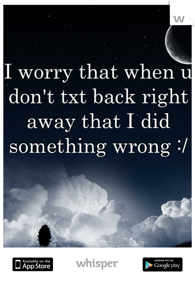 I worry that when u don't txt back right away that I did something wrong :/