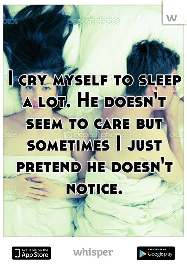 I cry myself to sleep a lot. He doesn't seem to care but sometimes I just pretend he doesn't notice.