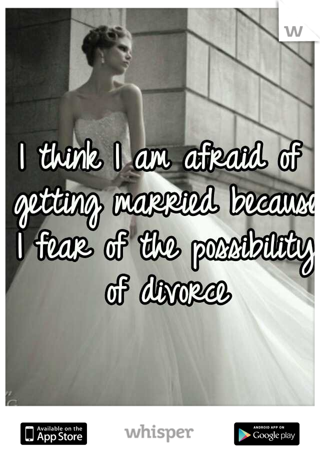 I think I am afraid of getting married because I fear of the possibility of divorce