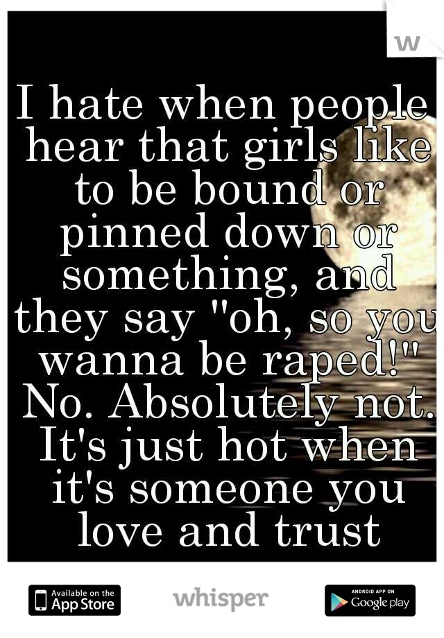 I hate when people hear that girls like to be bound or pinned down or something, and they say ''oh, so you wanna be raped!'' No. Absolutely not. It's just hot when it's someone you love and trust