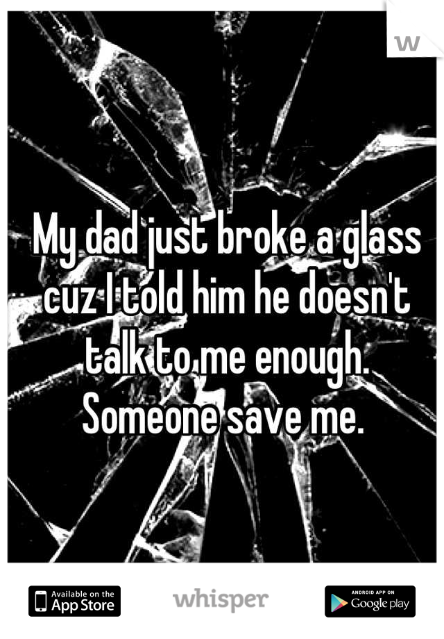 My dad just broke a glass cuz I told him he doesn't talk to me enough. 
Someone save me. 