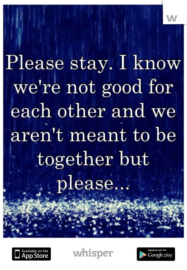 Please stay. I know we're not good for each other and we aren't meant to be together but please...