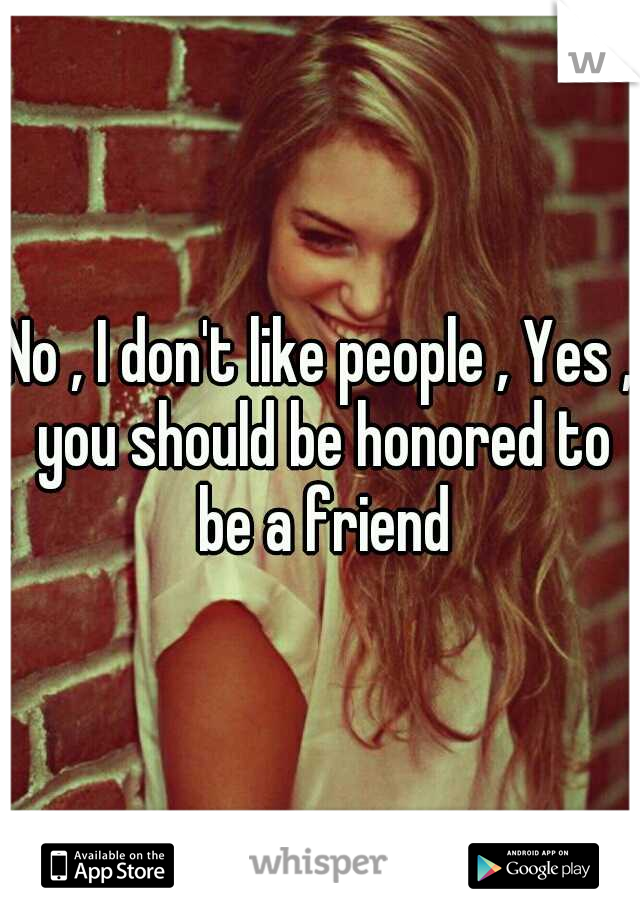 No , I don't like people , Yes , you should be honored to be a friend