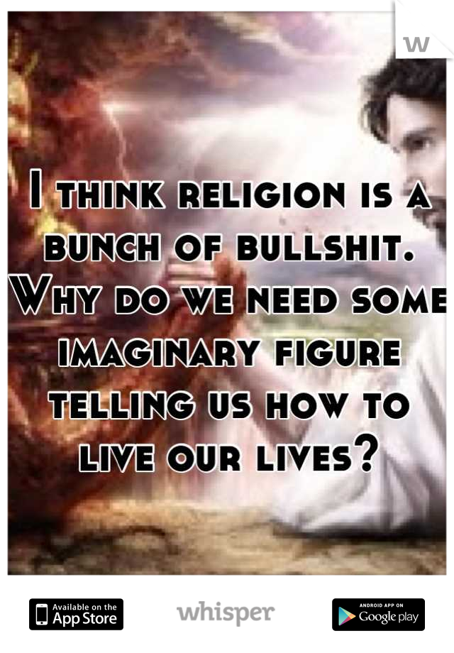 I think religion is a bunch of bullshit. Why do we need some imaginary figure telling us how to live our lives?