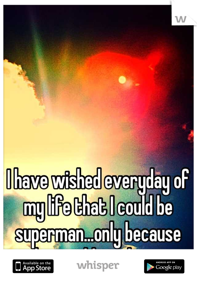 I have wished everyday of my life that I could be superman...only because the world needs one.