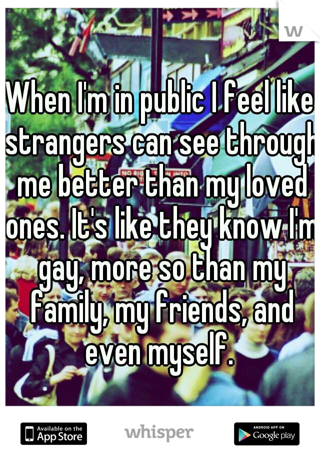 When I'm in public I feel like strangers can see through me better than my loved ones. It's like they know I'm gay, more so than my family, my friends, and even myself. 
