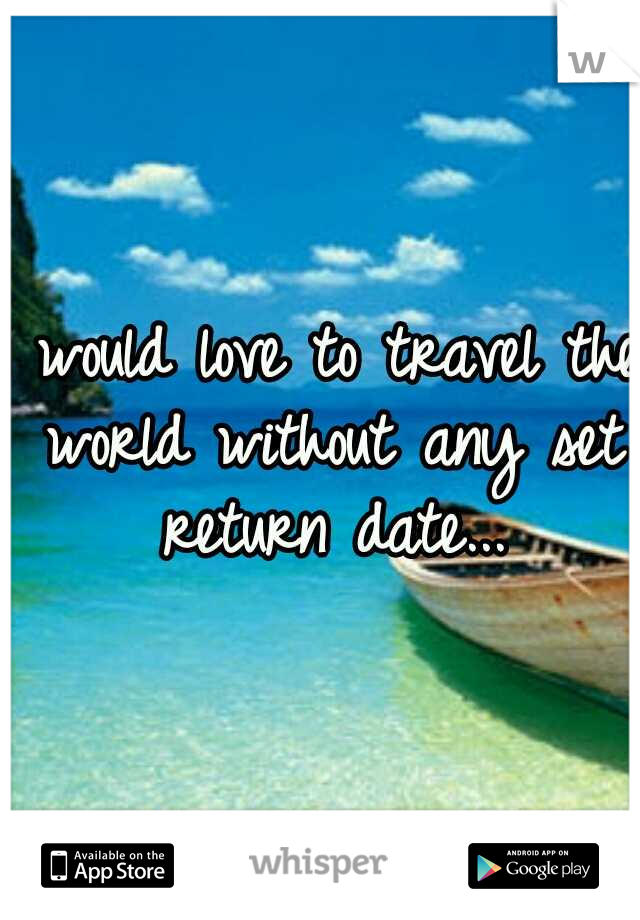 I would love to travel the world without any set return date...