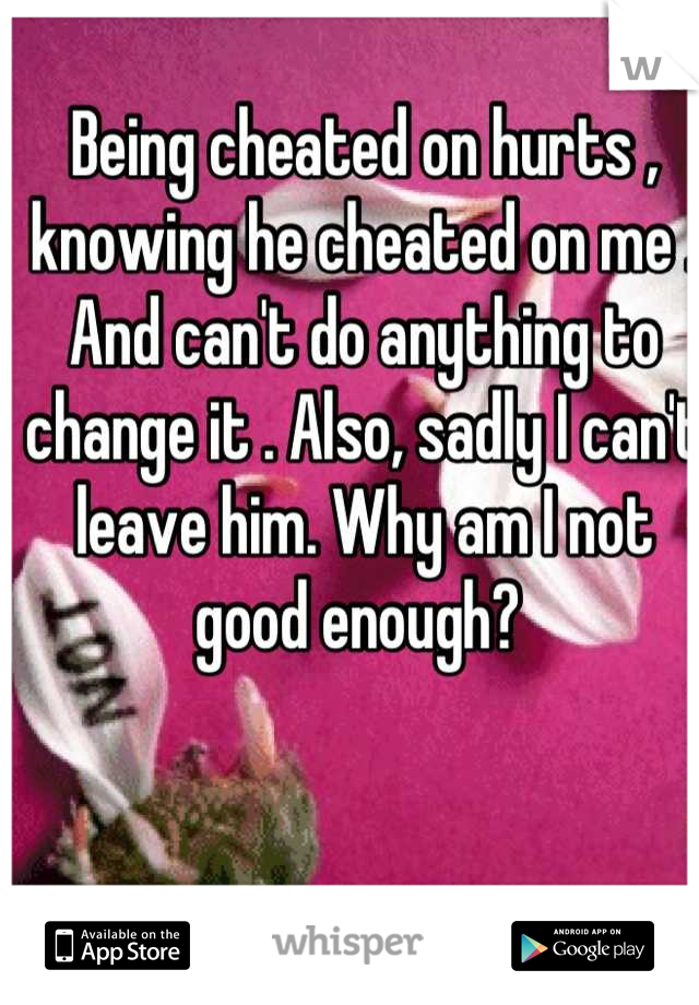 Being cheated on hurts , knowing he cheated on me . And can't do anything to change it . Also, sadly I can't leave him. Why am I not good enough? 