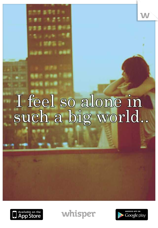 I feel so alone in such a big world..