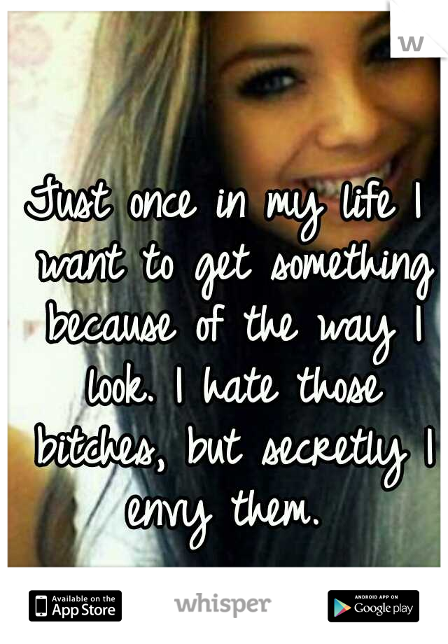 Just once in my life I want to get something because of the way I look. I hate those bitches, but secretly I envy them. 