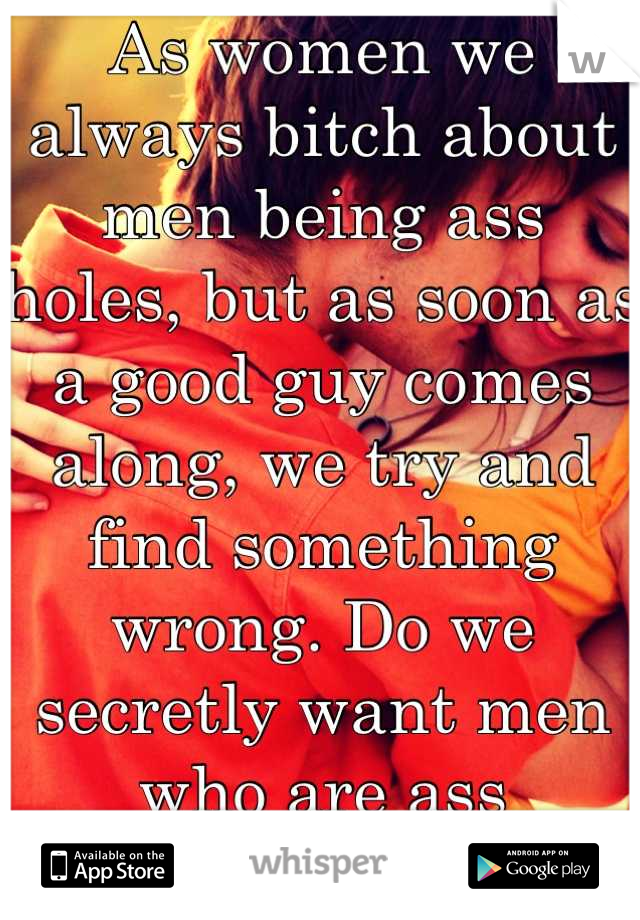 As women we always bitch about men being ass holes, but as soon as a good guy comes along, we try and find something wrong. Do we secretly want men who are ass holes???? 