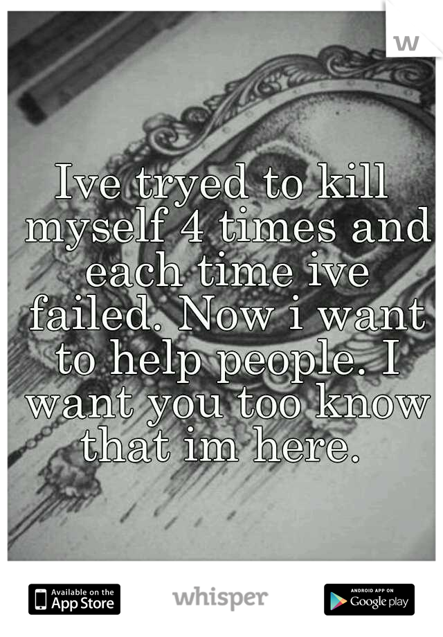 Ive tryed to kill myself 4 times and each time ive failed. Now i want to help people. I want you too know that im here. 