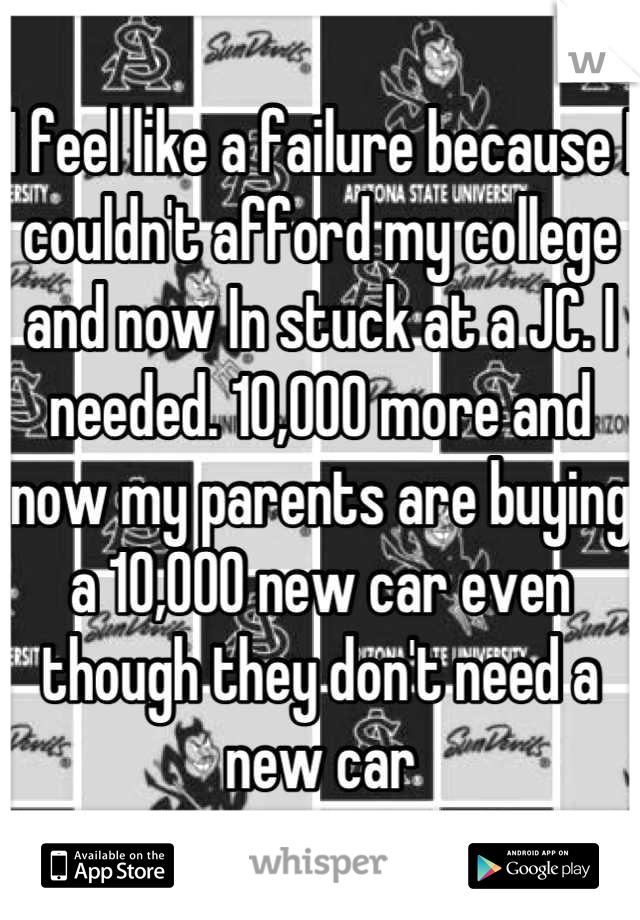 I feel like a failure because I couldn't afford my college and now In stuck at a JC. I needed. 10,000 more and now my parents are buying a 10,000 new car even though they don't need a new car
