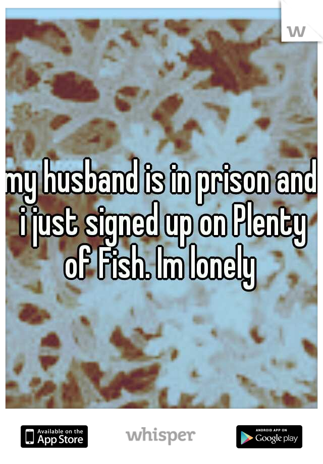 my husband is in prison and i just signed up on Plenty of Fish. Im lonely 