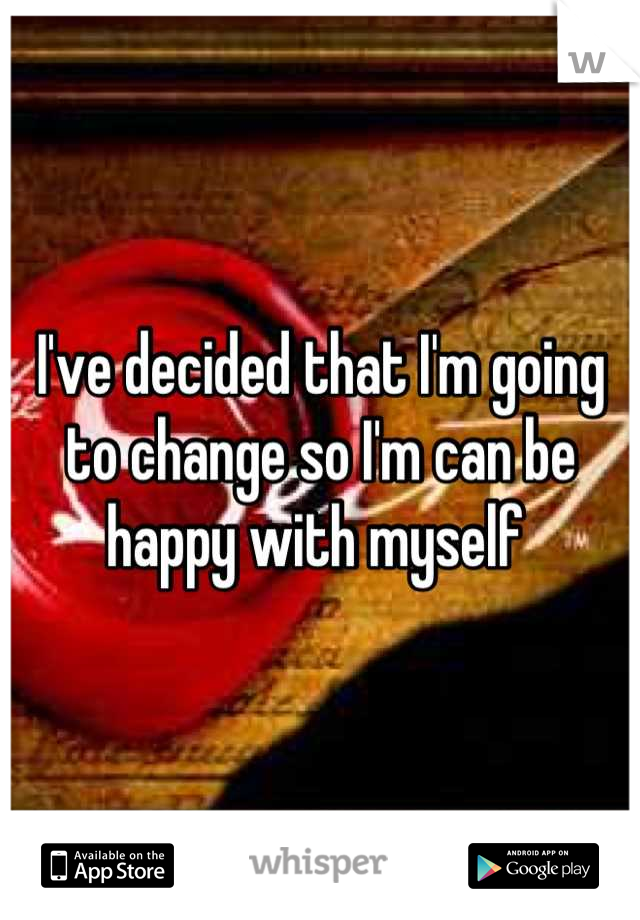 I've decided that I'm going to change so I'm can be happy with myself 
