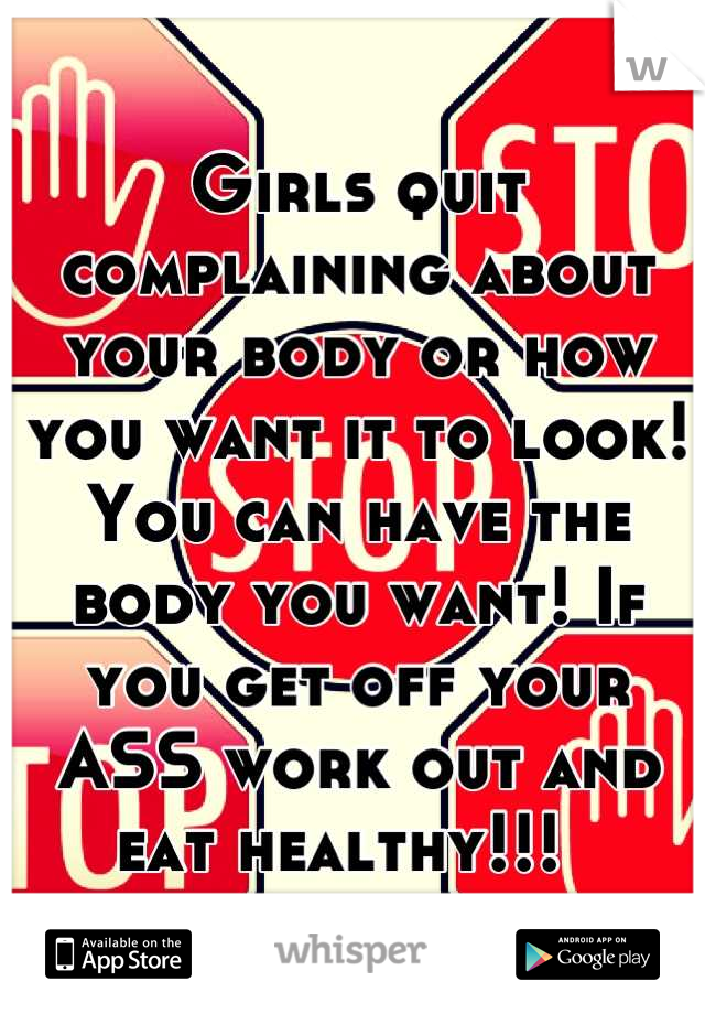 Girls quit complaining about your body or how you want it to look! You can have the body you want! If you get off your ASS work out and eat healthy!!!  