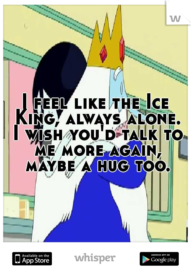 I feel like the Ice King, always alone. I wish you'd talk to me more again, maybe a hug too.