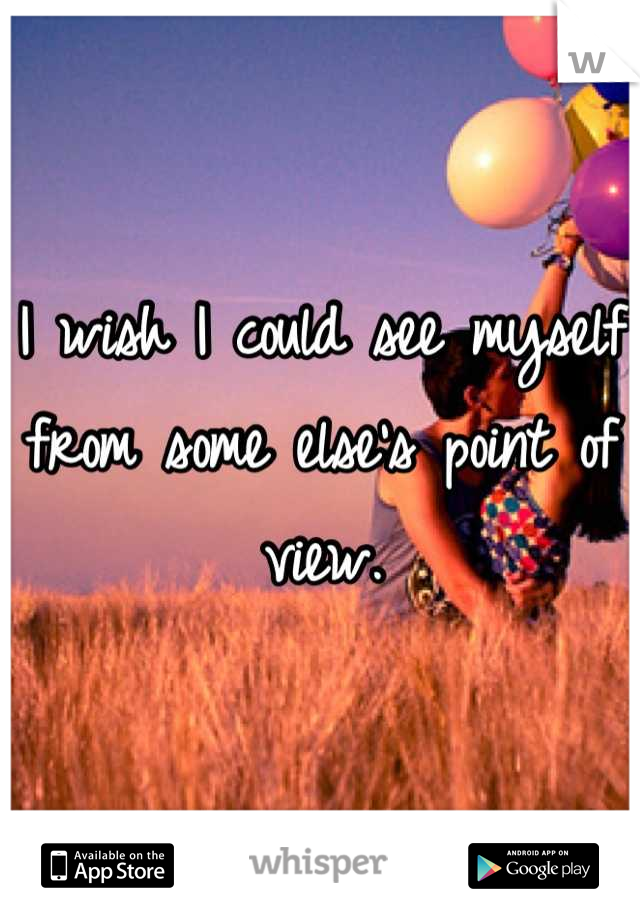 I wish I could see myself from some else's point of view.