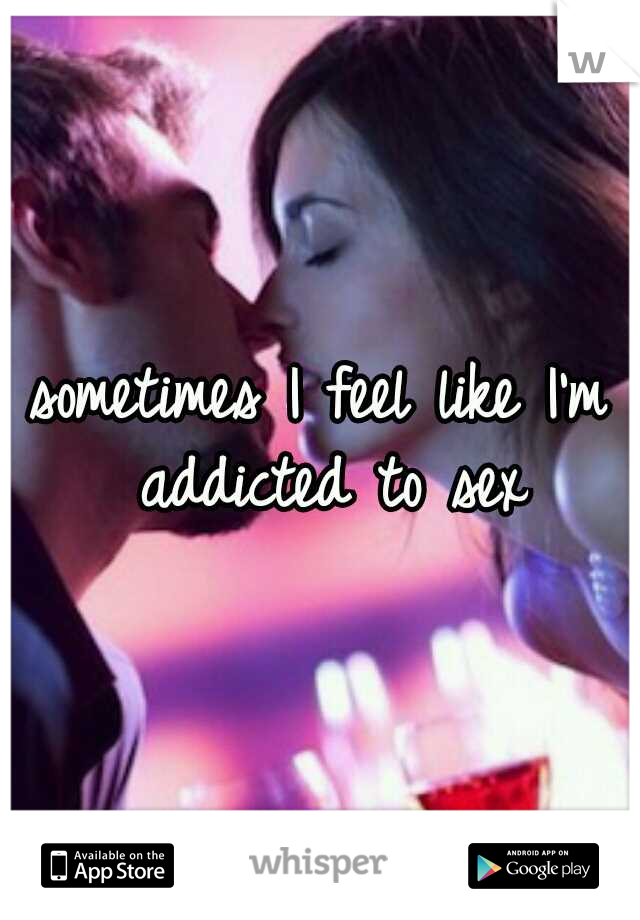 sometimes I feel like I'm addicted to sex