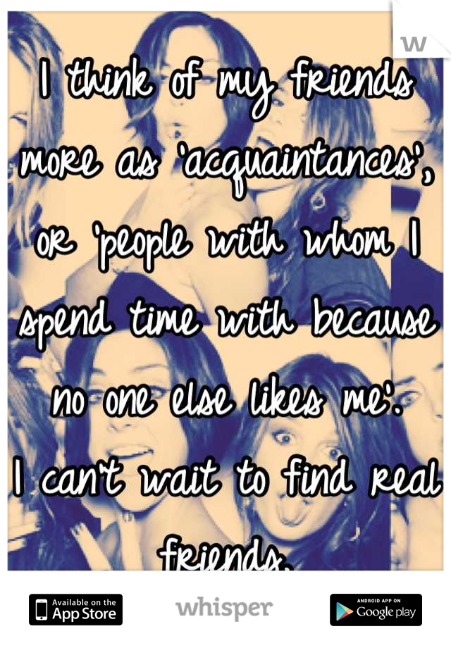 I think of my friends more as 'acquaintances', or 'people with whom I spend time with because no one else likes me'.
I can't wait to find real friends.