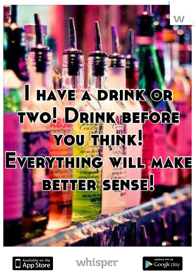 I have a drink or two! Drink before you think! Everything will make better sense!