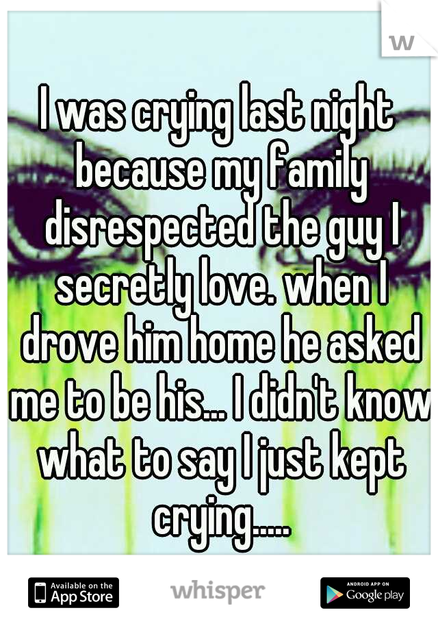 I was crying last night because my family disrespected the guy I secretly love. when I drove him home he asked me to be his... I didn't know what to say I just kept crying.....