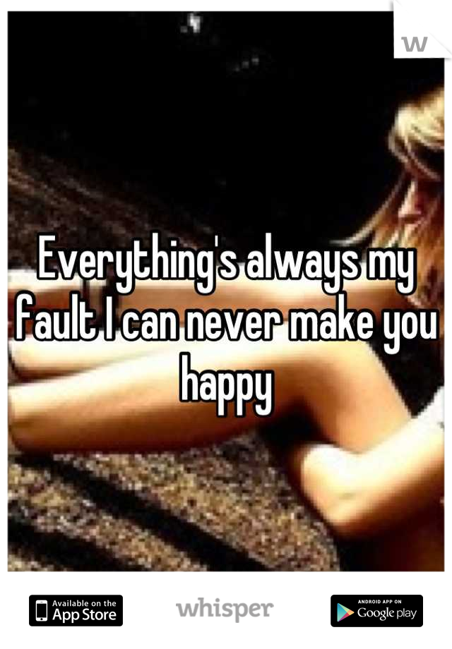 Everything's always my fault I can never make you happy