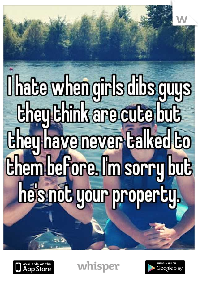 I hate when girls dibs guys they think are cute but they have never talked to them before. I'm sorry but he's not your property.