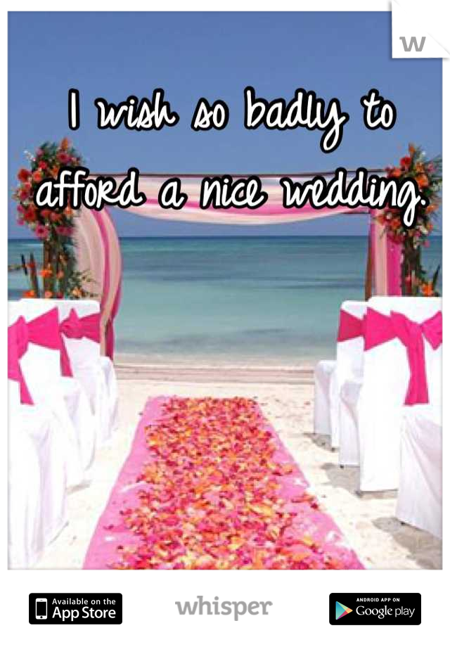 I wish so badly to afford a nice wedding.
