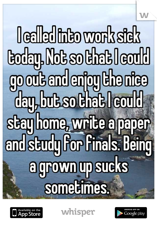 I called into work sick today. Not so that I could go out and enjoy the nice day, but so that I could stay home, write a paper and study for finals. Being a grown up sucks sometimes. 
