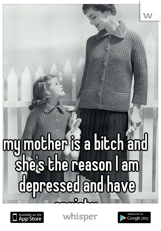 my mother is a bitch and she's the reason I am depressed and have anxiety 