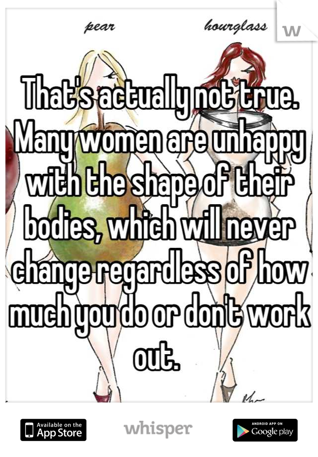 That's actually not true. Many women are unhappy with the shape of their bodies, which will never change regardless of how much you do or don't work out. 